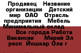 Продавец › Название организации ­ Детский мир, ОАО › Отрасль предприятия ­ Мебель › Минимальный оклад ­ 27 000 - Все города Работа » Вакансии   . Марий Эл респ.,Йошкар-Ола г.